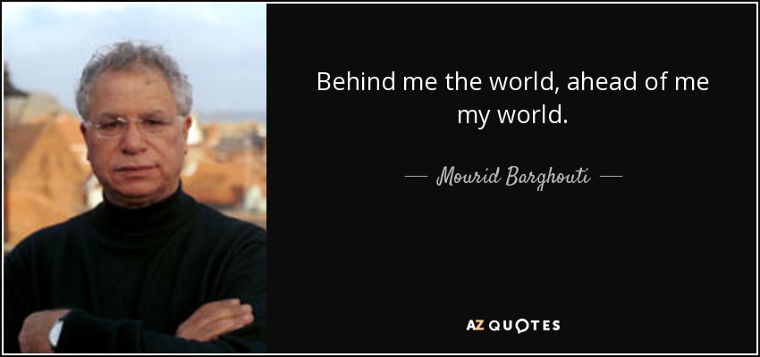 Behind me the world, ahead of me my world. - Mourid Barghouti