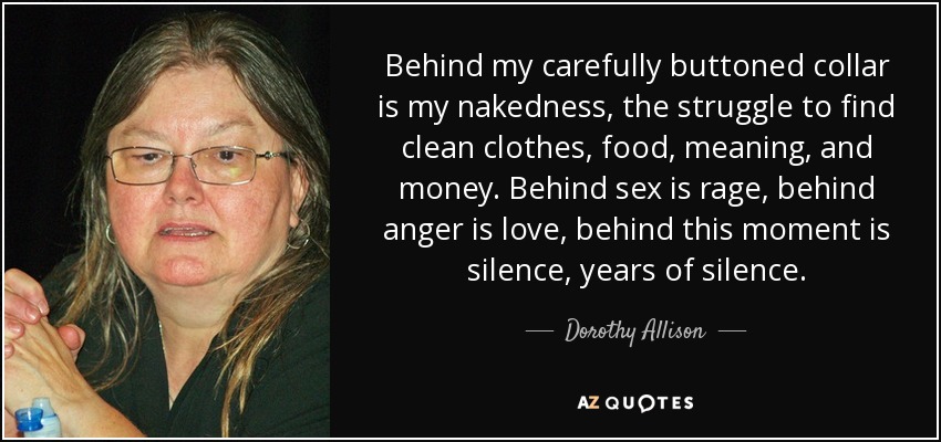 Behind my carefully buttoned collar is my nakedness, the struggle to find clean clothes, food, meaning, and money. Behind sex is rage, behind anger is love, behind this moment is silence, years of silence. - Dorothy Allison
