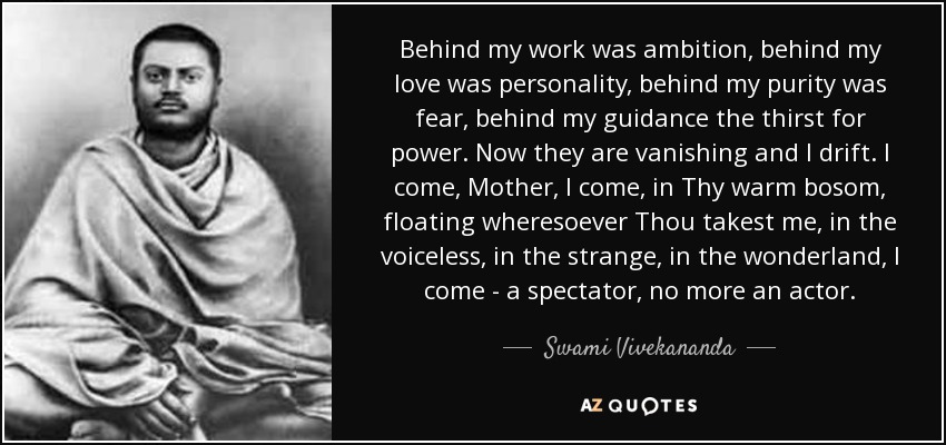 Behind my work was ambition, behind my love was personality, behind my purity was fear, behind my guidance the thirst for power. Now they are vanishing and I drift. I come, Mother, I come, in Thy warm bosom, floating wheresoever Thou takest me, in the voiceless, in the strange, in the wonderland, I come - a spectator, no more an actor. - Swami Vivekananda