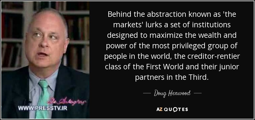 Behind the abstraction known as 'the markets' lurks a set of institutions designed to maximize the wealth and power of the most privileged group of people in the world, the creditor-rentier class of the First World and their junior partners in the Third. - Doug Henwood