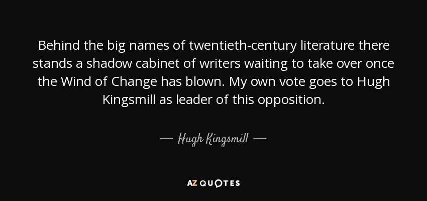 Behind the big names of twentieth-century literature there stands a shadow cabinet of writers waiting to take over once the Wind of Change has blown. My own vote goes to Hugh Kingsmill as leader of this opposition. - Hugh Kingsmill