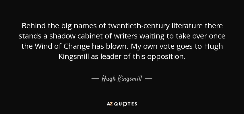 Behind the big names of twentieth-century literature there stands a shadow cabinet of writers waiting to take over once the Wind of Change has blown. My own vote goes to Hugh Kingsmill as leader of this opposition. - Hugh Kingsmill