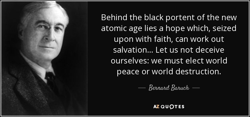 Behind the black portent of the new atomic age lies a hope which, seized upon with faith, can work out salvation... Let us not deceive ourselves: we must elect world peace or world destruction. - Bernard Baruch