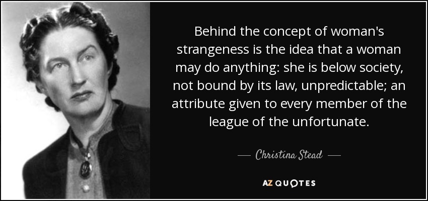 Behind the concept of woman's strangeness is the idea that a woman may do anything: she is below society, not bound by its law, unpredictable; an attribute given to every member of the league of the unfortunate. - Christina Stead