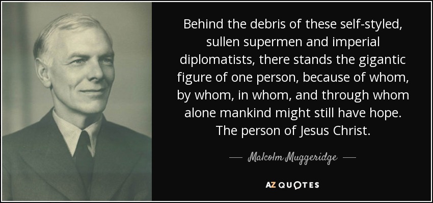 Behind the debris of these self-styled, sullen supermen and imperial diplomatists, there stands the gigantic figure of one person, because of whom, by whom, in whom, and through whom alone mankind might still have hope. The person of Jesus Christ. - Malcolm Muggeridge