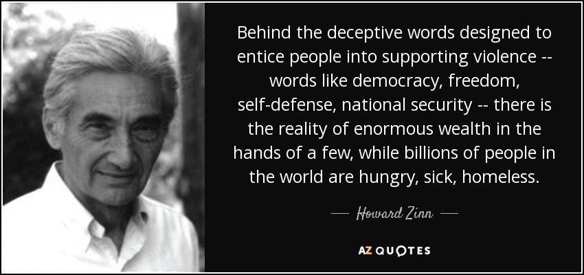 Behind the deceptive words designed to entice people into supporting violence -- words like democracy, freedom, self-defense, national security -- there is the reality of enormous wealth in the hands of a few, while billions of people in the world are hungry, sick, homeless. - Howard Zinn