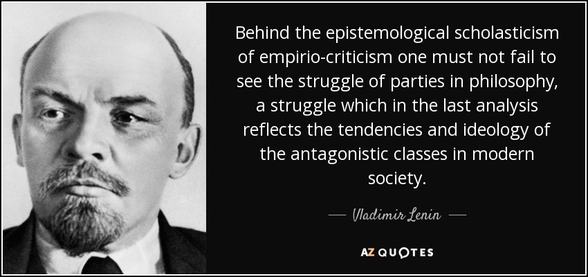 Behind the epistemological scholasticism of empirio-criticism one must not fail to see the struggle of parties in philosophy, a struggle which in the last analysis reflects the tendencies and ideology of the antagonistic classes in modern society. - Vladimir Lenin