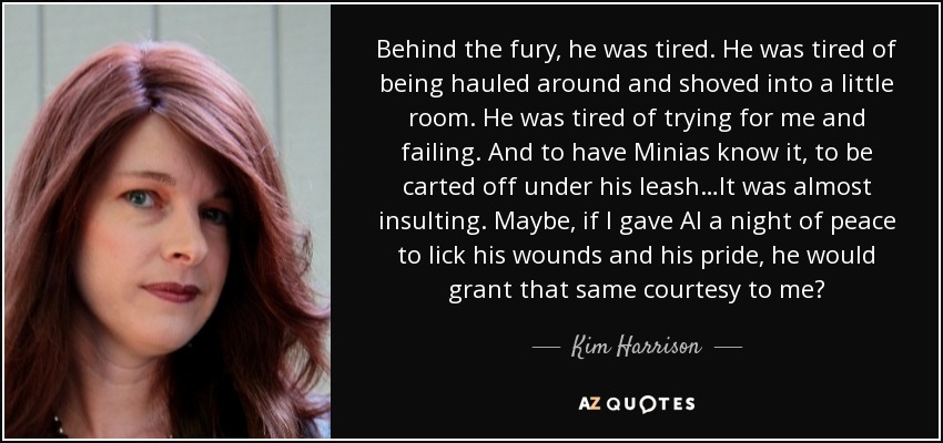 Behind the fury, he was tired. He was tired of being hauled around and shoved into a little room. He was tired of trying for me and failing. And to have Minias know it, to be carted off under his leash…It was almost insulting. Maybe, if I gave Al a night of peace to lick his wounds and his pride, he would grant that same courtesy to me? - Kim Harrison
