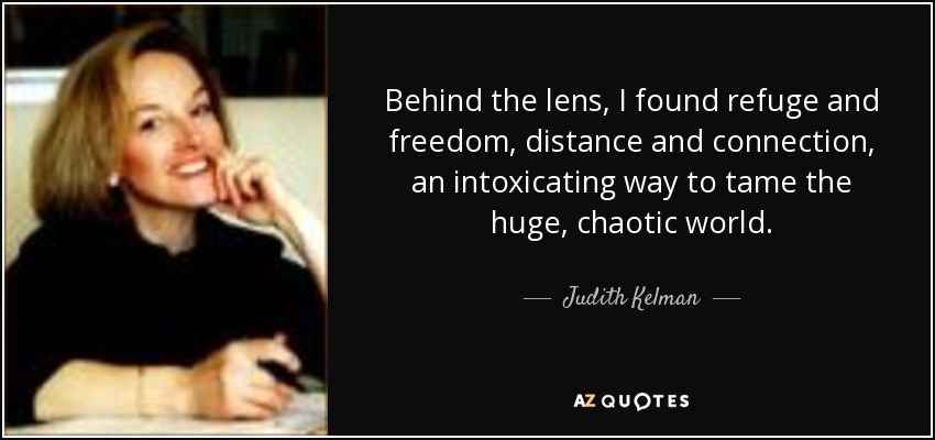 Behind the lens, I found refuge and freedom, distance and connection, an intoxicating way to tame the huge, chaotic world. - Judith Kelman