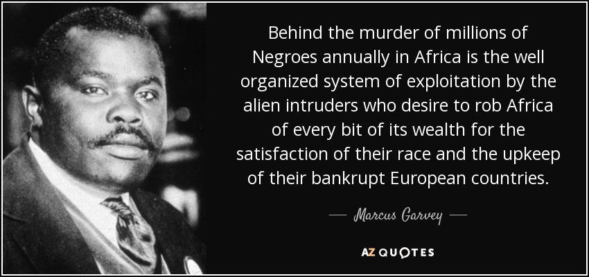 Behind the murder of millions of Negroes annually in Africa is the well organized system of exploitation by the alien intruders who desire to rob Africa of every bit of its wealth for the satisfaction of their race and the upkeep of their bankrupt European countries. - Marcus Garvey