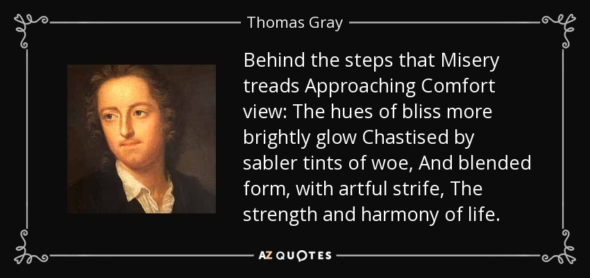Behind the steps that Misery treads Approaching Comfort view: The hues of bliss more brightly glow Chastised by sabler tints of woe, And blended form, with artful strife, The strength and harmony of life. - Thomas Gray