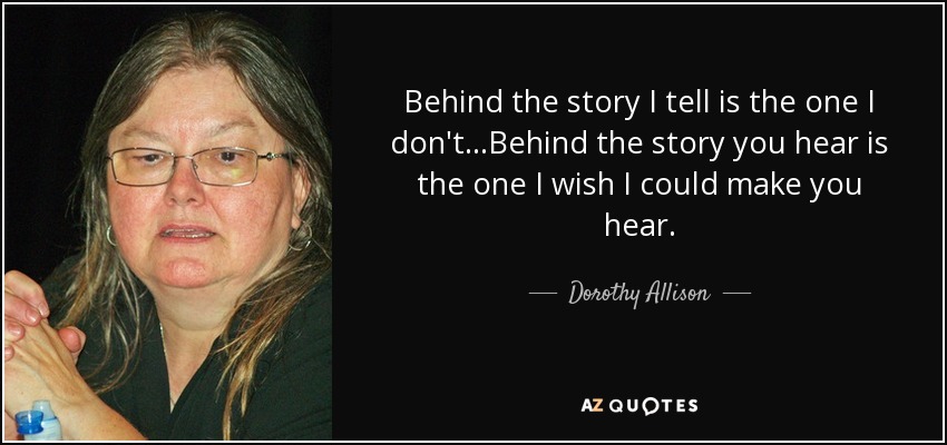 Behind the story I tell is the one I don't...Behind the story you hear is the one I wish I could make you hear. - Dorothy Allison