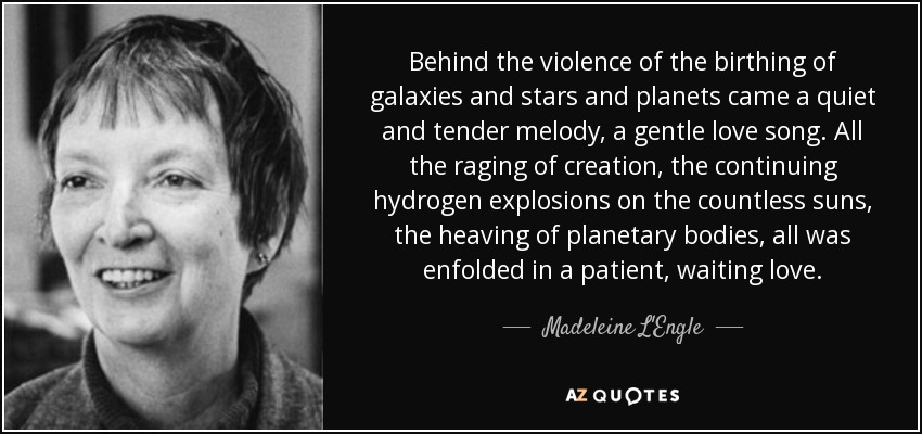 Behind the violence of the birthing of galaxies and stars and planets came a quiet and tender melody, a gentle love song. All the raging of creation, the continuing hydrogen explosions on the countless suns, the heaving of planetary bodies, all was enfolded in a patient, waiting love. - Madeleine L'Engle