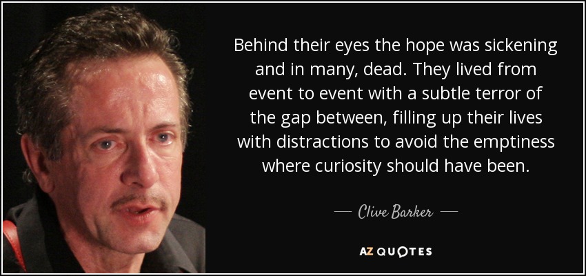 Behind their eyes the hope was sickening and in many, dead. They lived from event to event with a subtle terror of the gap between, filling up their lives with distractions to avoid the emptiness where curiosity should have been. - Clive Barker