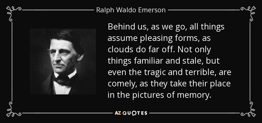 Behind us, as we go, all things assume pleasing forms, as clouds do far off. Not only things familiar and stale, but even the tragic and terrible, are comely, as they take their place in the pictures of memory. - Ralph Waldo Emerson