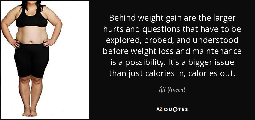 Behind weight gain are the larger hurts and questions that have to be explored, probed, and understood before weight loss and maintenance is a possibility. It's a bigger issue than just calories in, calories out. - Ali Vincent