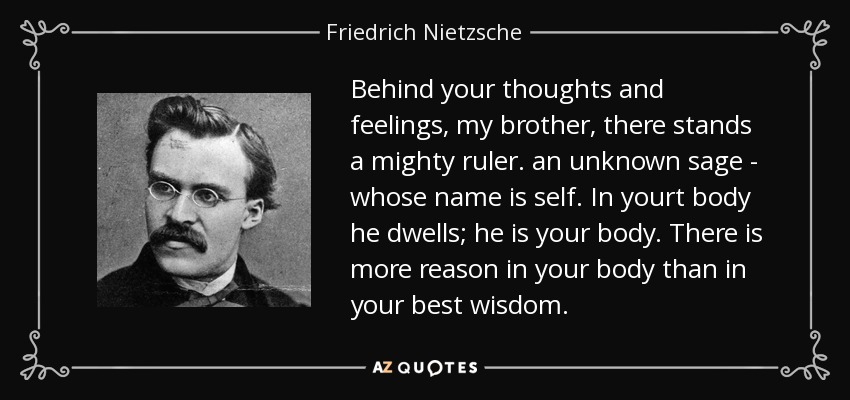Behind your thoughts and feelings, my brother, there stands a mighty ruler. an unknown sage - whose name is self. In yourt body he dwells; he is your body. There is more reason in your body than in your best wisdom. - Friedrich Nietzsche