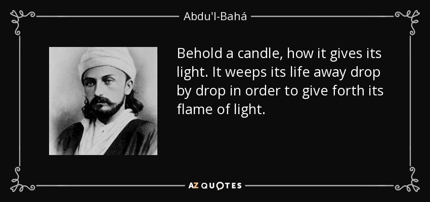 Behold a candle, how it gives its light. It weeps its life away drop by drop in order to give forth its flame of light. - Abdu'l-Bahá