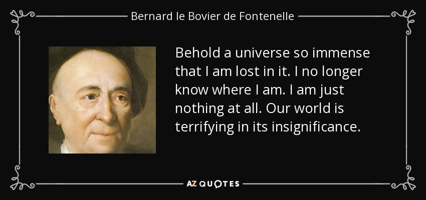 Behold a universe so immense that I am lost in it. I no longer know where I am. I am just nothing at all. Our world is terrifying in its insignificance. - Bernard le Bovier de Fontenelle