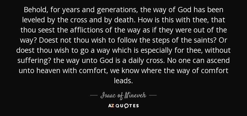 Behold, for years and generations, the way of God has been leveled by the cross and by death. How is this with thee, that thou seest the afflictions of the way as if they were out of the way? Doest not thou wish to follow the steps of the saints? Or doest thou wish to go a way which is especially for thee, without suffering? the way unto God is a daily cross. No one can ascend unto heaven with comfort, we know where the way of comfort leads. - Isaac of Nineveh