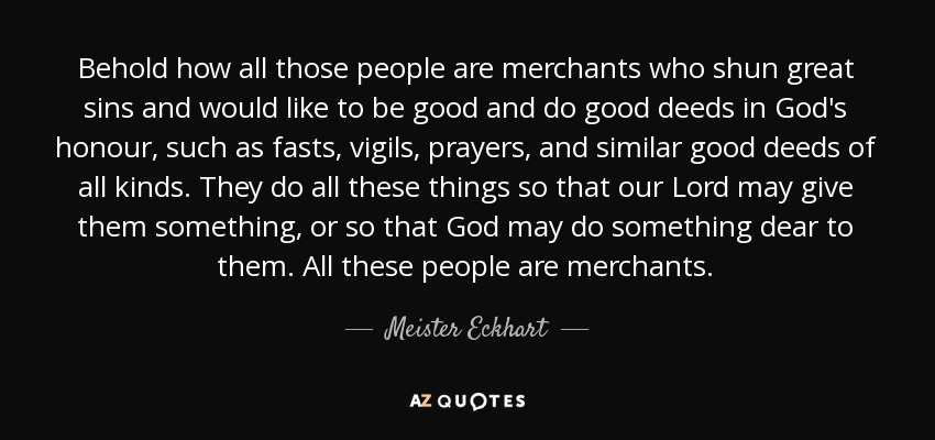 Behold how all those people are merchants who shun great sins and would like to be good and do good deeds in God's honour, such as fasts, vigils, prayers, and similar good deeds of all kinds. They do all these things so that our Lord may give them something, or so that God may do something dear to them. All these people are merchants. - Meister Eckhart