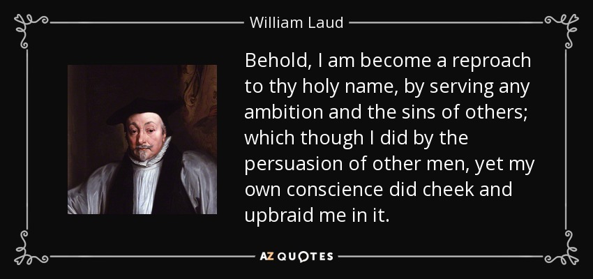 Behold, I am become a reproach to thy holy name, by serving any ambition and the sins of others; which though I did by the persuasion of other men, yet my own conscience did cheek and upbraid me in it. - William Laud