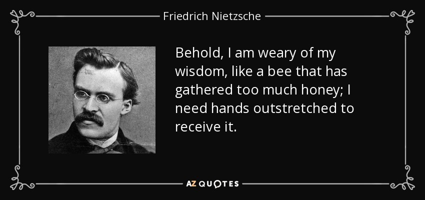 Behold, I am weary of my wisdom, like a bee that has gathered too much honey; I need hands outstretched to receive it. - Friedrich Nietzsche