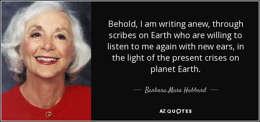 Behold, I am writing anew, through scribes on Earth who are willing to listen to me again with new ears, in the light of the present crises on planet Earth. - Barbara Marx Hubbard