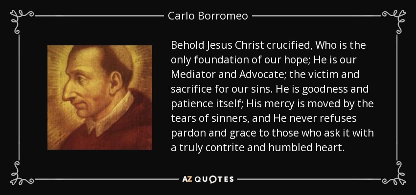 Behold Jesus Christ crucified, Who is the only foundation of our hope; He is our Mediator and Advocate; the victim and sacrifice for our sins. He is goodness and patience itself; His mercy is moved by the tears of sinners, and He never refuses pardon and grace to those who ask it with a truly contrite and humbled heart. - Carlo Borromeo