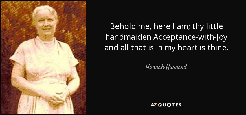 Behold me, here I am; thy little handmaiden Acceptance-with-Joy and all that is in my heart is thine. - Hannah Hurnard