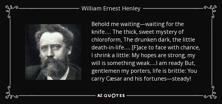 Behold me waiting—waiting for the knife.... The thick, sweet mystery of chloroform, The drunken dark, the little death-in-life.... [F]ace to face with chance, I shrink a little: My hopes are strong, my will is something weak. ...I am ready But, gentlemen my porters, life is brittle: You carry Cæsar and his fortunes—steady! - William Ernest Henley