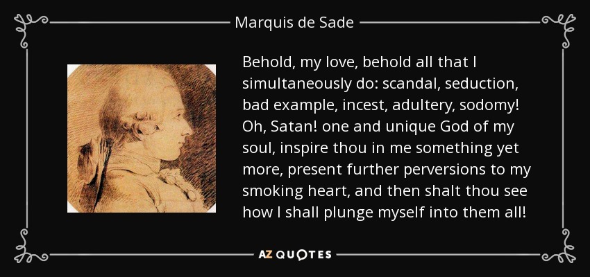 Behold, my love, behold all that I simultaneously do: scandal, seduction, bad example, incest, adultery, sodomy! Oh, Satan! one and unique God of my soul, inspire thou in me something yet more, present further perversions to my smoking heart, and then shalt thou see how I shall plunge myself into them all! - Marquis de Sade