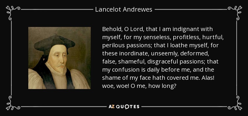 Behold, O Lord, that I am indignant with myself, for my senseless, profitless, hurtful, perilous passions; that I loathe myself, for these inordinate, unseemly, deformed, false, shameful, disgraceful passions; that my confusion is daily before me, and the shame of my face hath covered me. Alas! woe, woe! O me, how long? - Lancelot Andrewes