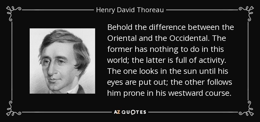 Behold the difference between the Oriental and the Occidental. The former has nothing to do in this world; the latter is full of activity. The one looks in the sun until his eyes are put out; the other follows him prone in his westward course. - Henry David Thoreau