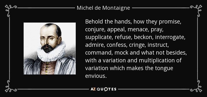 Behold the hands, how they promise, conjure, appeal, menace, pray, supplicate, refuse, beckon, interrogate, admire, confess, cringe, instruct, command, mock and what not besides, with a variation and multiplication of variation which makes the tongue envious. - Michel de Montaigne