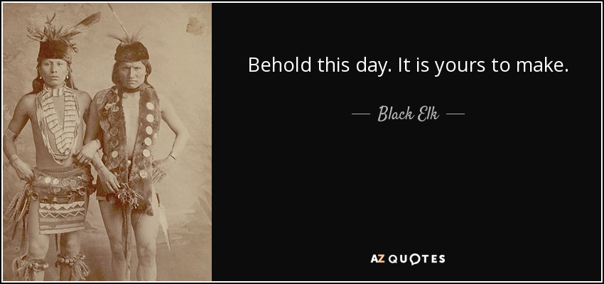 Behold this day. It is yours to make. - Black Elk