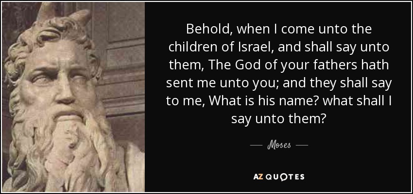 Behold, when I come unto the children of Israel, and shall say unto them, The God of your fathers hath sent me unto you; and they shall say to me, What is his name? what shall I say unto them? - Moses