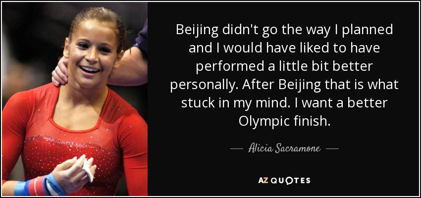 Beijing didn't go the way I planned and I would have liked to have performed a little bit better personally. After Beijing that is what stuck in my mind. I want a better Olympic finish. - Alicia Sacramone