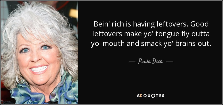 Bein' rich is having leftovers. Good leftovers make yo' tongue fly outta yo' mouth and smack yo' brains out. - Paula Deen