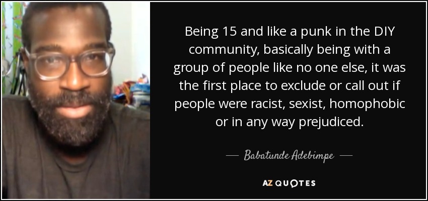 Being 15 and like a punk in the DIY community, basically being with a group of people like no one else, it was the first place to exclude or call out if people were racist, sexist, homophobic or in any way prejudiced. - Babatunde Adebimpe