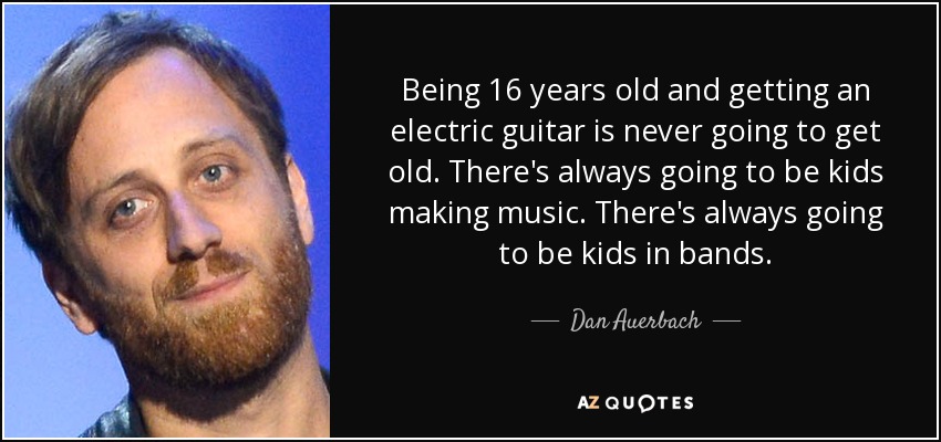 Being 16 years old and getting an electric guitar is never going to get old. There's always going to be kids making music. There's always going to be kids in bands. - Dan Auerbach