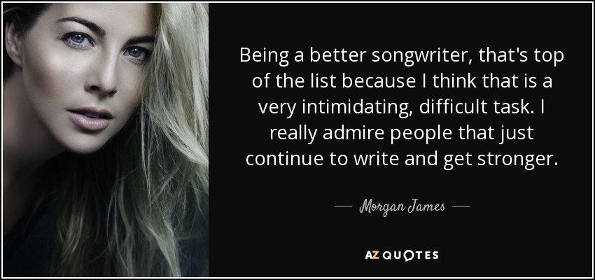Being a better songwriter, that's top of the list because I think that is a very intimidating, difficult task. I really admire people that just continue to write and get stronger. - Morgan James