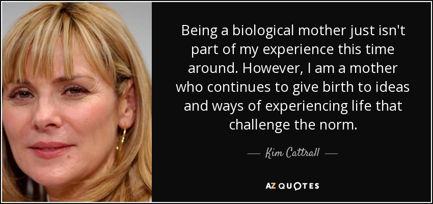 Being a biological mother just isn't part of my experience this time around. However, I am a mother who continues to give birth to ideas and ways of experiencing life that challenge the norm. - Kim Cattrall