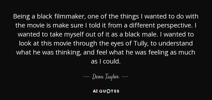 Being a black filmmaker, one of the things I wanted to do with the movie is make sure I told it from a different perspective. I wanted to take myself out of it as a black male. I wanted to look at this movie through the eyes of Tully, to understand what he was thinking, and feel what he was feeling as much as I could. - Deon Taylor