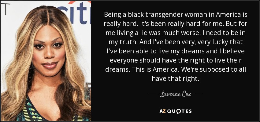 Being a black transgender woman in America is really hard. It's been really hard for me. But for me living a lie was much worse. I need to be in my truth. And I've been very, very lucky that I've been able to live my dreams and I believe everyone should have the right to live their dreams. This is America. We're supposed to all have that right. - Laverne Cox