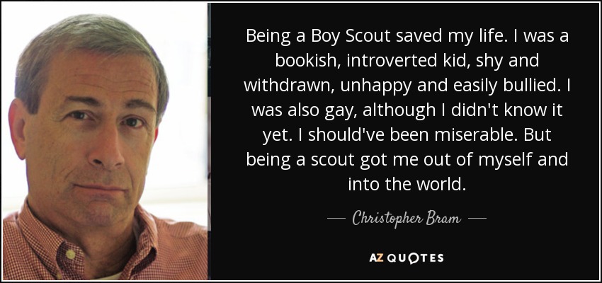 Being a Boy Scout saved my life. I was a bookish, introverted kid, shy and withdrawn, unhappy and easily bullied. I was also gay, although I didn't know it yet. I should've been miserable. But being a scout got me out of myself and into the world. - Christopher Bram