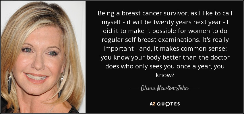 Being a breast cancer survivor, as I like to call myself - it will be twenty years next year - I did it to make it possible for women to do regular self breast examinations. It's really important - and, it makes common sense: you know your body better than the doctor does who only sees you once a year, you know? - Olivia Newton-John