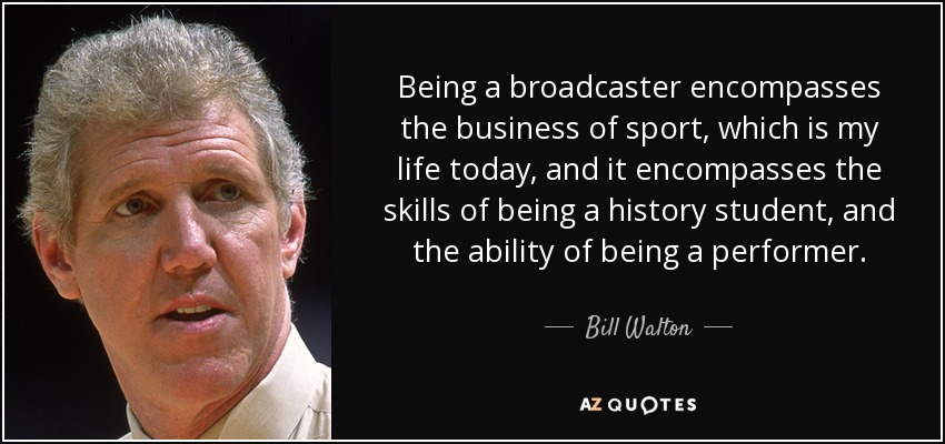 Being a broadcaster encompasses the business of sport, which is my life today, and it encompasses the skills of being a history student, and the ability of being a performer. - Bill Walton