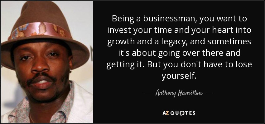 Being a businessman, you want to invest your time and your heart into growth and a legacy, and sometimes it's about going over there and getting it. But you don't have to lose yourself. - Anthony Hamilton