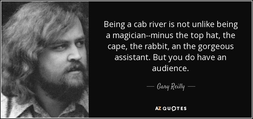 Being a cab river is not unlike being a magician--minus the top hat, the cape, the rabbit, an the gorgeous assistant. But you do have an audience. - Gary Reilly